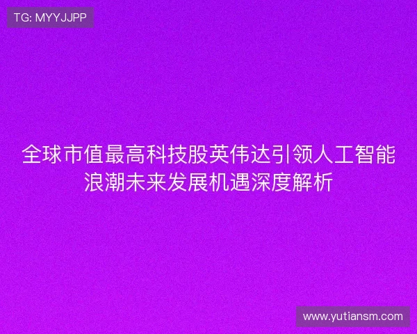 全球市值最高科技股英伟达引领人工智能浪潮未来发展机遇深度解析 全球市值最高科技股英伟达引领人工智能浪潮未来发展机遇深度解析